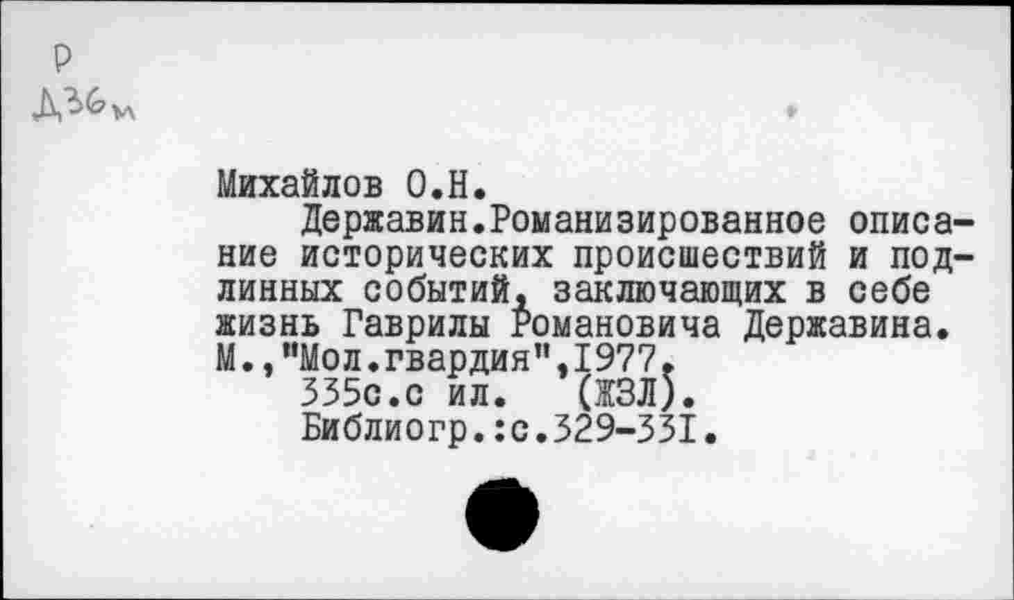 ﻿р
Михайлов О.Н.
Державин.Романизированное описание исторических происшествий и подлинных событий, заключающих в себе жизнь Гаврилы Романовича Державина. М.,”Мол.гвардия”,1977.
335с.с ил. (ЖЗЛ).
Библиогр.:с.329-331•